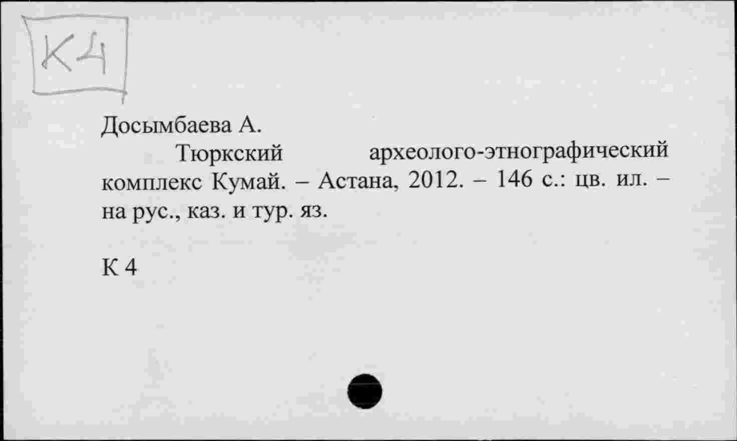 ﻿Досымбаева А.
Тюркский	археолого-этнографический
комплекс Кумай. - Астана, 2012. - 146 с.: цв. ил. -
на рус., каз. и тур. яз.
К 4